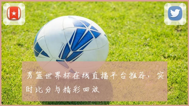 男篮世界杯在线直播平台推荐，实时比分与精彩回放