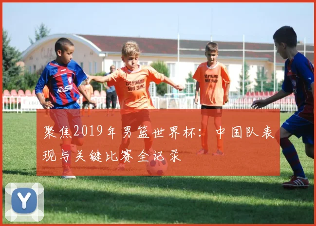 聚焦2019年男篮世界杯：中国队表现与关键比赛全记录