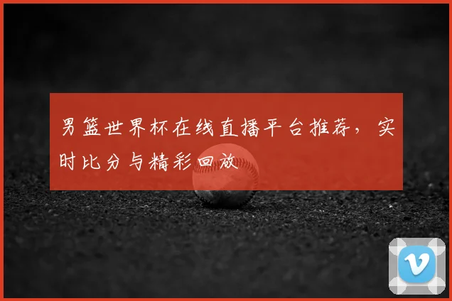 男篮世界杯在线直播平台推荐,实时比分与精彩回放