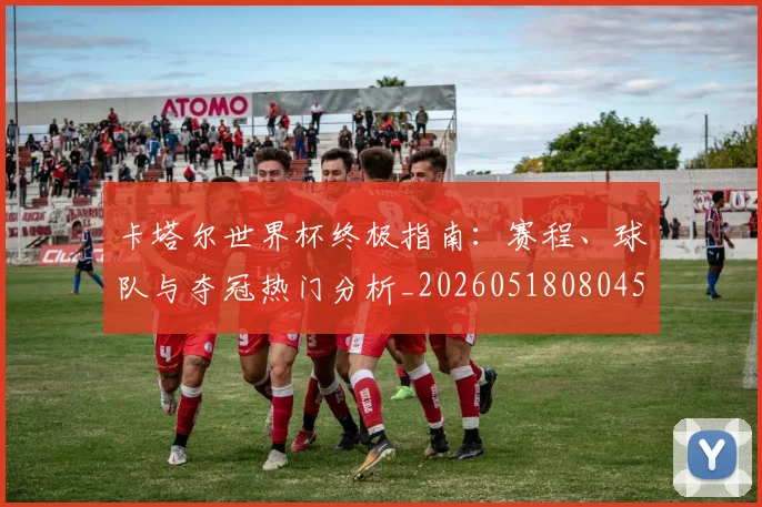 卡塔尔世界杯终极指南：赛程、球队与夺冠热门分析_20260518080451